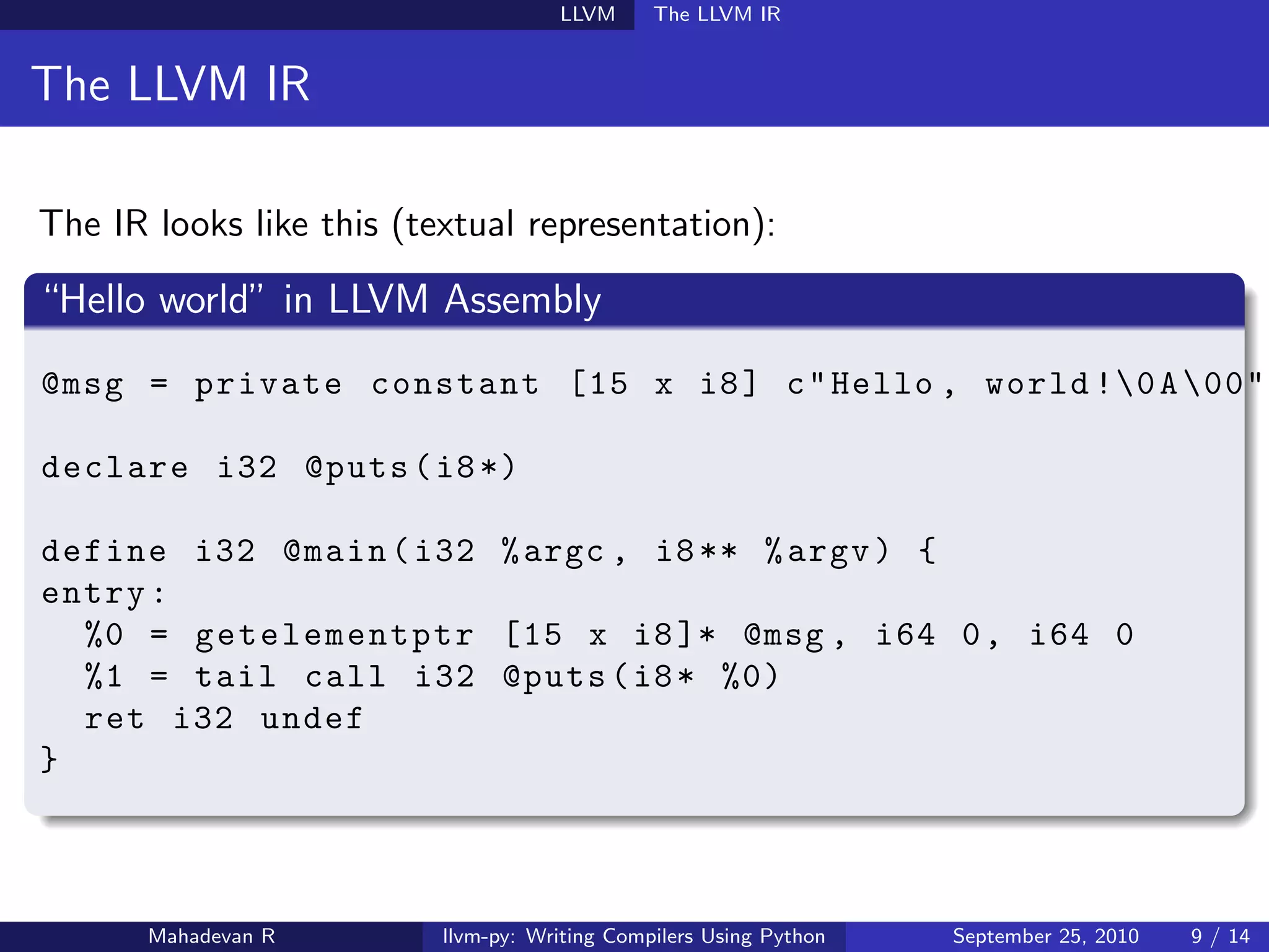 LLVM      The LLVM IR


The LLVM IR

The IR looks like this (textual representation):

“Hello world” in LLVM Assembly
@msg = private constant [15 x i8 ] c " Hello , world !0 A 00"

declare i32 @puts ( i8 *)

define i32 @main ( i32 % argc , i8 ** % argv ) {
entry :
  %0 = getelementptr [15 x i8 ]* @msg , i64 0 , i64 0
  %1 = tail call i32 @puts ( i8 * %0)
  ret i32 undef
}



       Mahadevan R        llvm-py: Writing Compilers Using Python   September 25, 2010   9 / 14
 