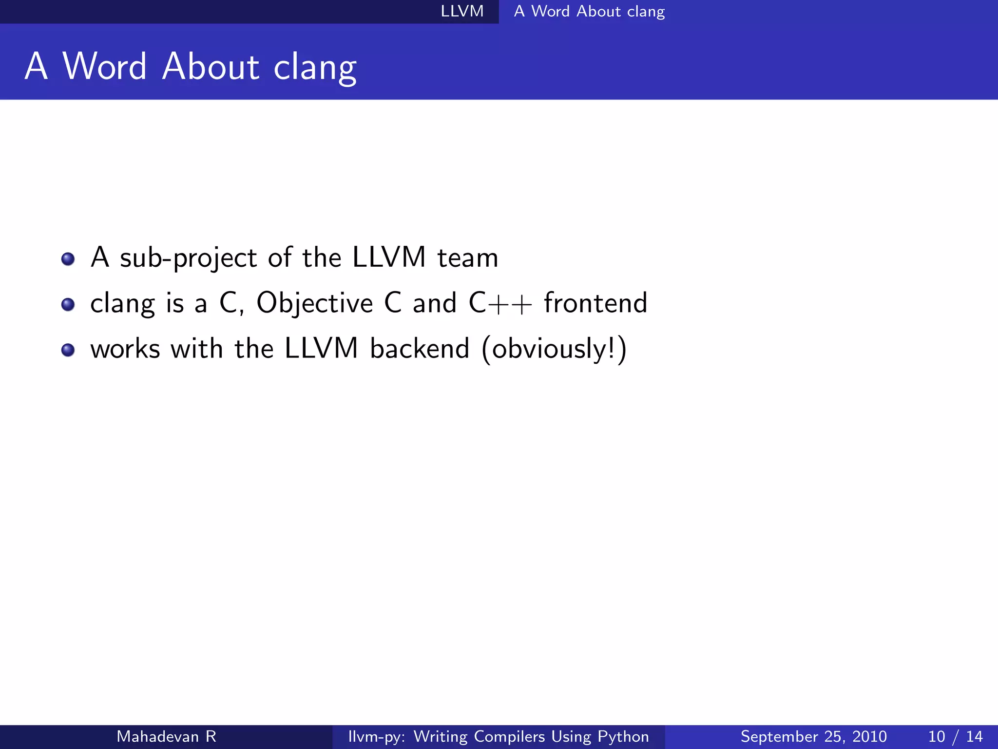 LLVM      A Word About clang


A Word About clang



   A sub-project of the LLVM team
   clang is a C, Objective C and C++ frontend
   works with the LLVM backend (obviously!)




    Mahadevan R       llvm-py: Writing Compilers Using Python   September 25, 2010   10 / 14
 