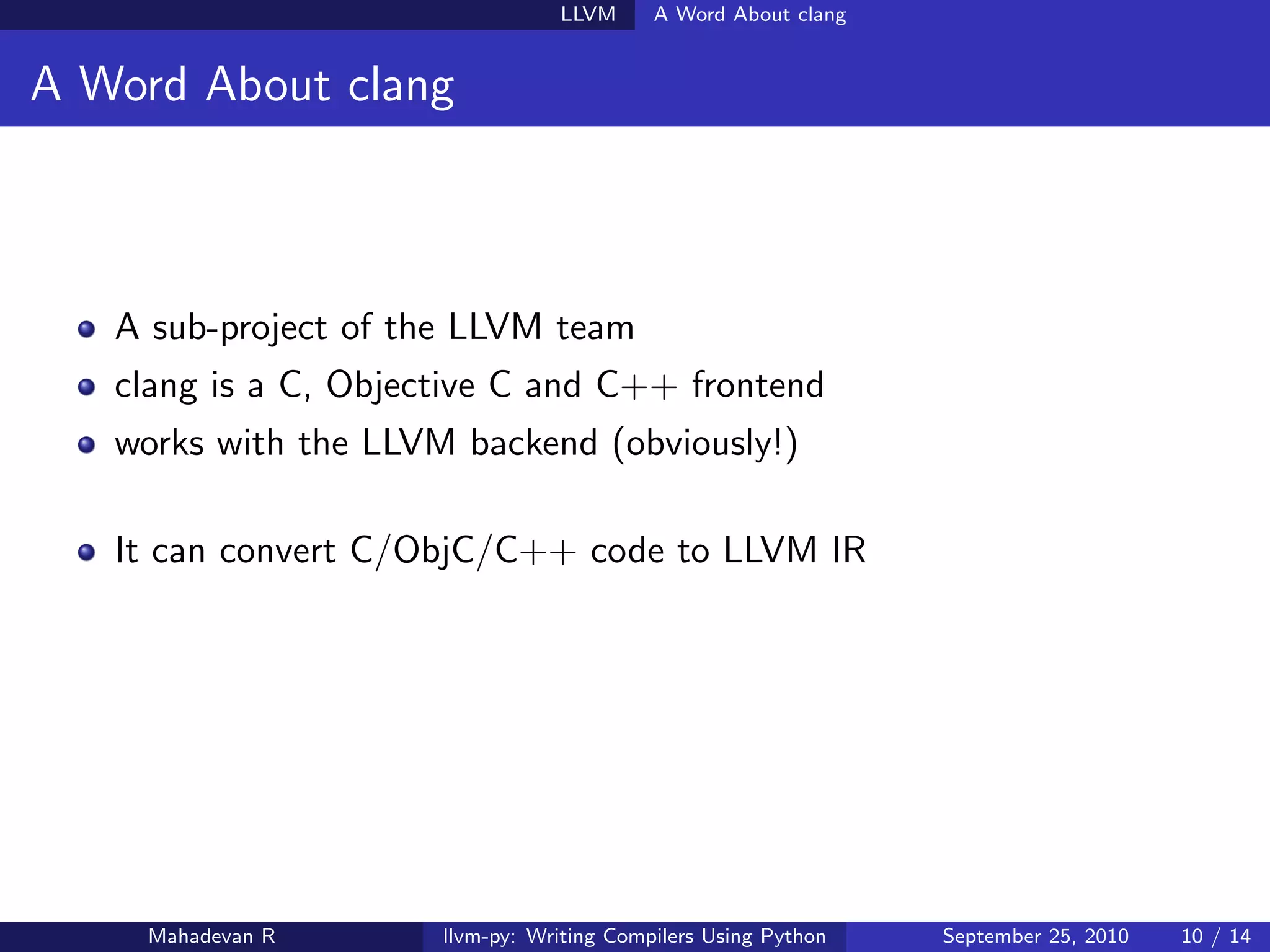 LLVM      A Word About clang


A Word About clang



   A sub-project of the LLVM team
   clang is a C, Objective C and C++ frontend
   works with the LLVM backend (obviously!)

   It can convert C/ObjC/C++ code to LLVM IR




    Mahadevan R       llvm-py: Writing Compilers Using Python   September 25, 2010   10 / 14
 