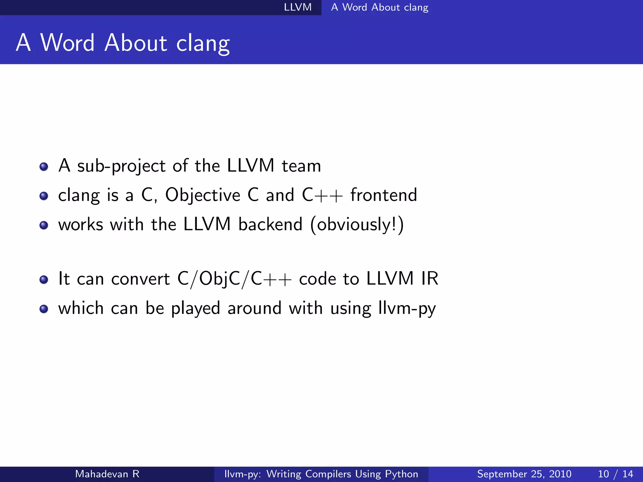 LLVM      A Word About clang


A Word About clang



   A sub-project of the LLVM team
   clang is a C, Objective C and C++ frontend
   works with the LLVM backend (obviously!)

   It can convert C/ObjC/C++ code to LLVM IR
   which can be played around with using llvm-py




    Mahadevan R       llvm-py: Writing Compilers Using Python   September 25, 2010   10 / 14
 