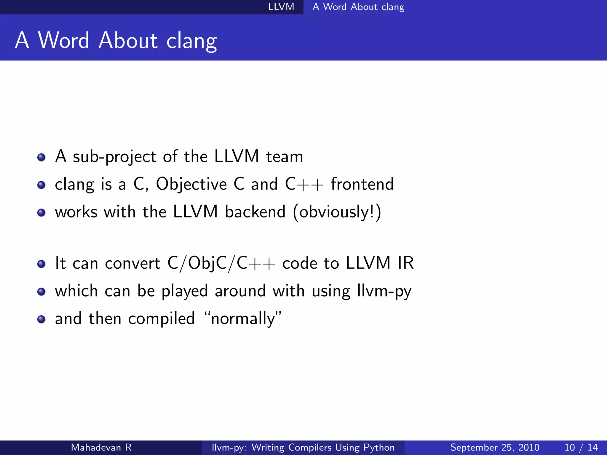 LLVM      A Word About clang


A Word About clang



   A sub-project of the LLVM team
   clang is a C, Objective C and C++ frontend
   works with the LLVM backend (obviously!)

   It can convert C/ObjC/C++ code to LLVM IR
   which can be played around with using llvm-py
   and then compiled “normally”




    Mahadevan R       llvm-py: Writing Compilers Using Python   September 25, 2010   10 / 14
 