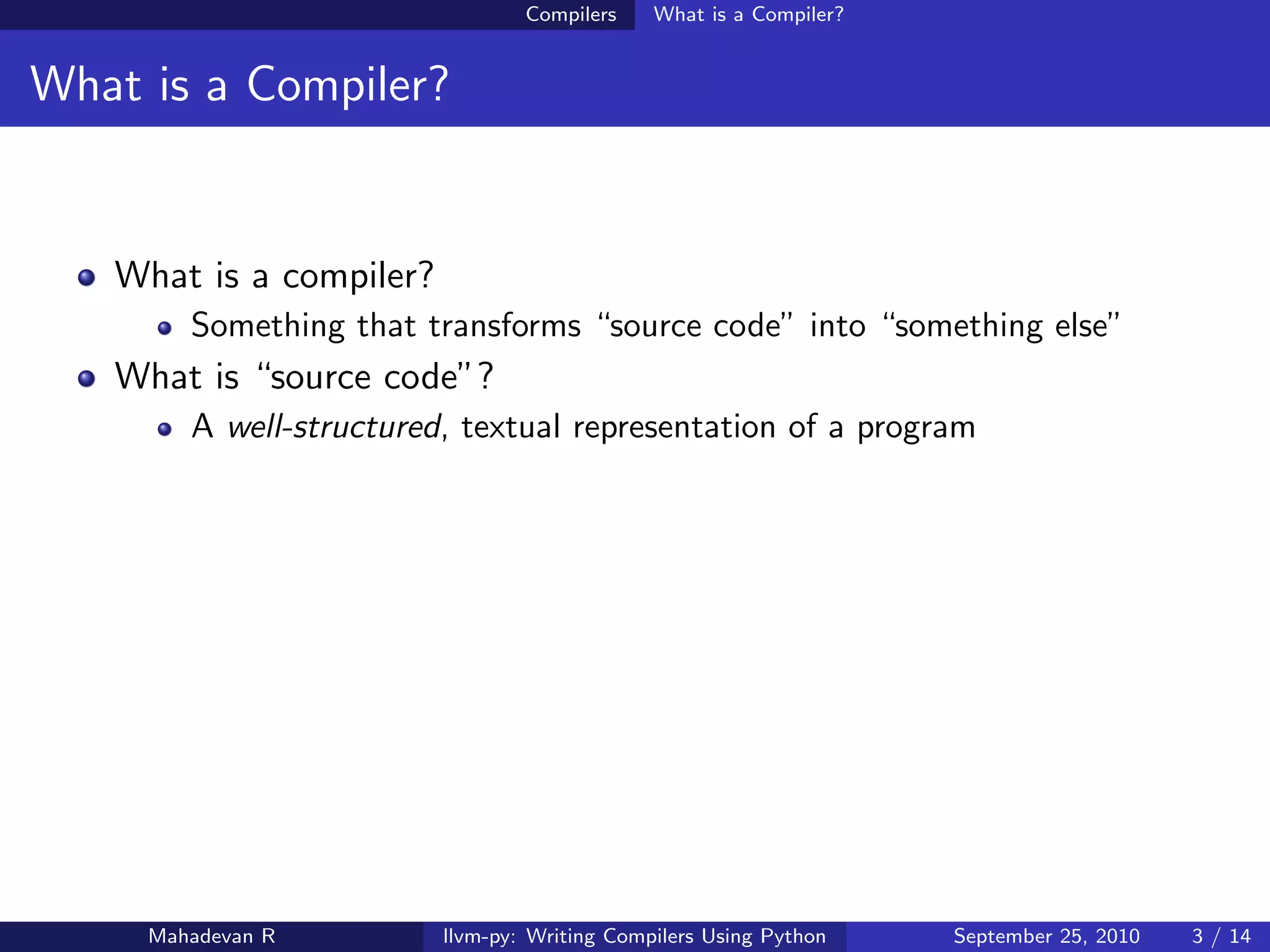 Compilers    What is a Compiler?


What is a Compiler?


   What is a compiler?
        Something that transforms “source code” into “something else”
   What is “source code”?
        A well-structured, textual representation of a program




     Mahadevan R         llvm-py: Writing Compilers Using Python    September 25, 2010   3 / 14
 