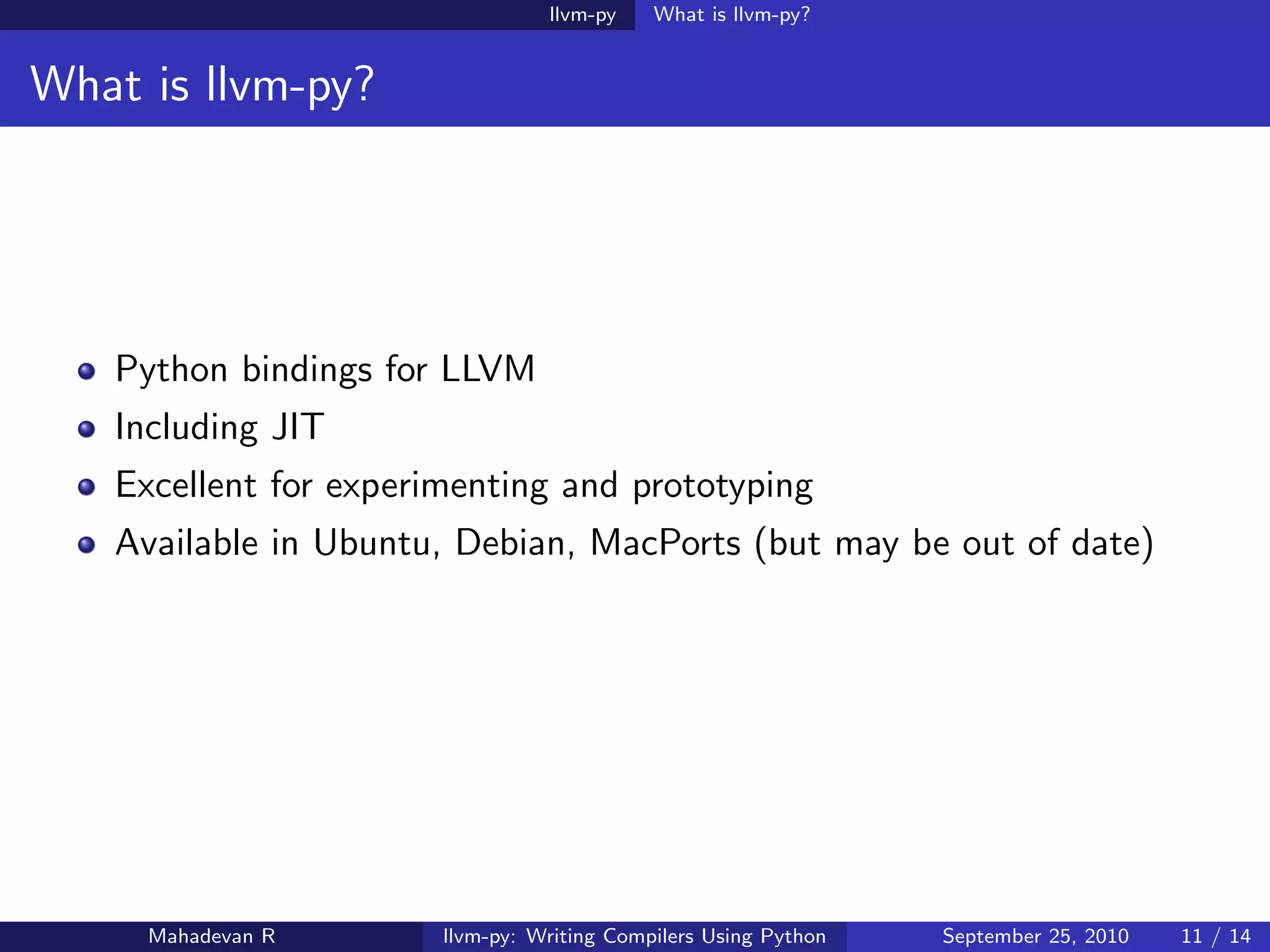 llvm-py    What is llvm-py?


What is llvm-py?




   Python bindings for LLVM
   Including JIT
   Excellent for experimenting and prototyping
   Available in Ubuntu, Debian, MacPorts (but may be out of date)




     Mahadevan R       llvm-py: Writing Compilers Using Python   September 25, 2010   11 / 14
 