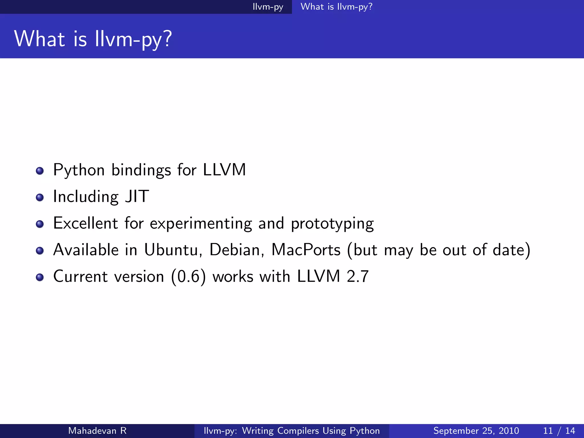 llvm-py    What is llvm-py?


What is llvm-py?




   Python bindings for LLVM
   Including JIT
   Excellent for experimenting and prototyping
   Available in Ubuntu, Debian, MacPorts (but may be out of date)
   Current version (0.6) works with LLVM 2.7




     Mahadevan R       llvm-py: Writing Compilers Using Python   September 25, 2010   11 / 14
 
