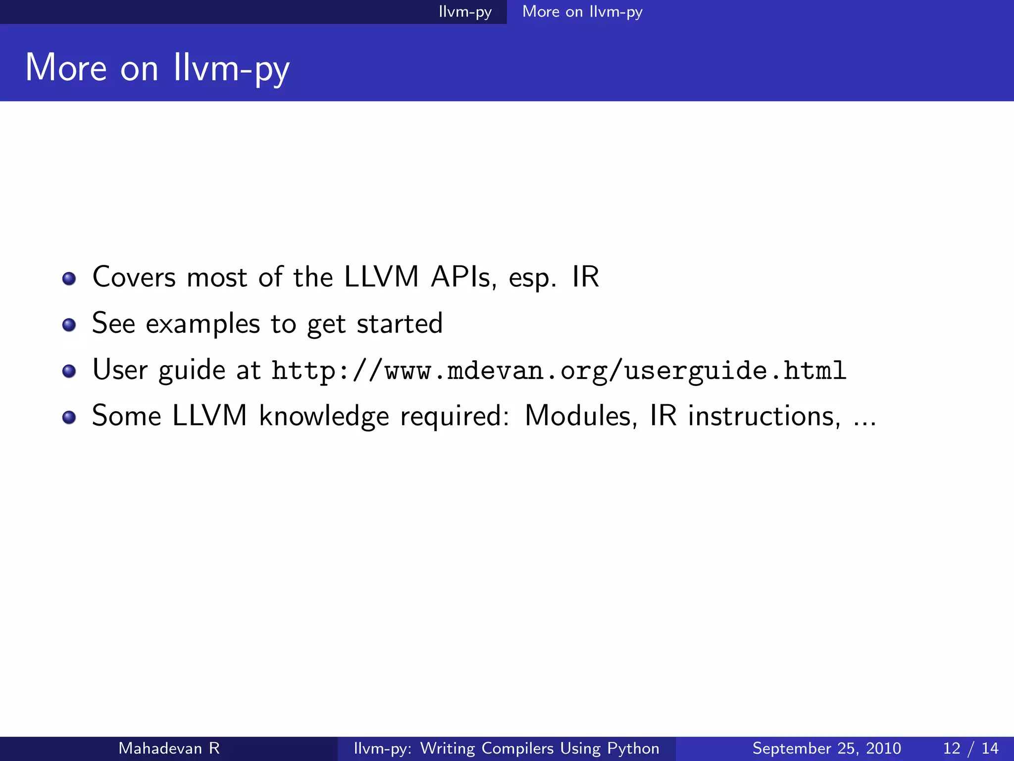 llvm-py    More on llvm-py


More on llvm-py




   Covers most of the LLVM APIs, esp. IR
   See examples to get started
   User guide at http://www.mdevan.org/userguide.html
   Some LLVM knowledge required: Modules, IR instructions, ...




     Mahadevan R       llvm-py: Writing Compilers Using Python   September 25, 2010   12 / 14
 