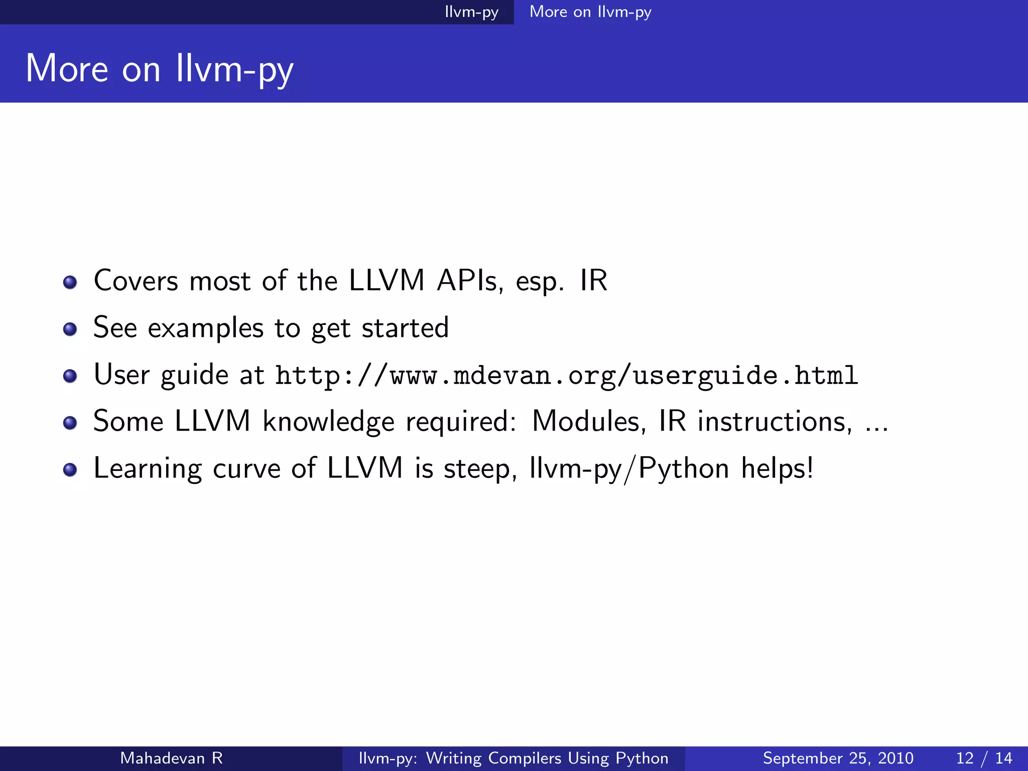 llvm-py    More on llvm-py


More on llvm-py




   Covers most of the LLVM APIs, esp. IR
   See examples to get started
   User guide at http://www.mdevan.org/userguide.html
   Some LLVM knowledge required: Modules, IR instructions, ...
   Learning curve of LLVM is steep, llvm-py/Python helps!




     Mahadevan R       llvm-py: Writing Compilers Using Python   September 25, 2010   12 / 14
 