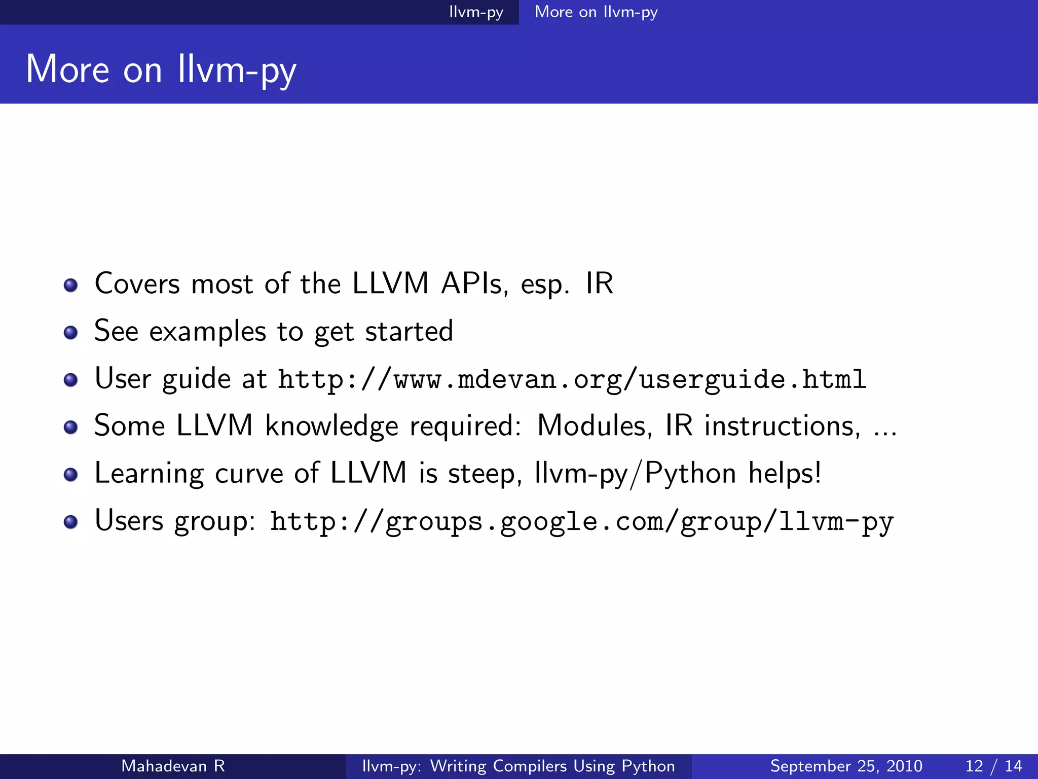 llvm-py    More on llvm-py


More on llvm-py




   Covers most of the LLVM APIs, esp. IR
   See examples to get started
   User guide at http://www.mdevan.org/userguide.html
   Some LLVM knowledge required: Modules, IR instructions, ...
   Learning curve of LLVM is steep, llvm-py/Python helps!
   Users group: http://groups.google.com/group/llvm-py




     Mahadevan R       llvm-py: Writing Compilers Using Python   September 25, 2010   12 / 14
 