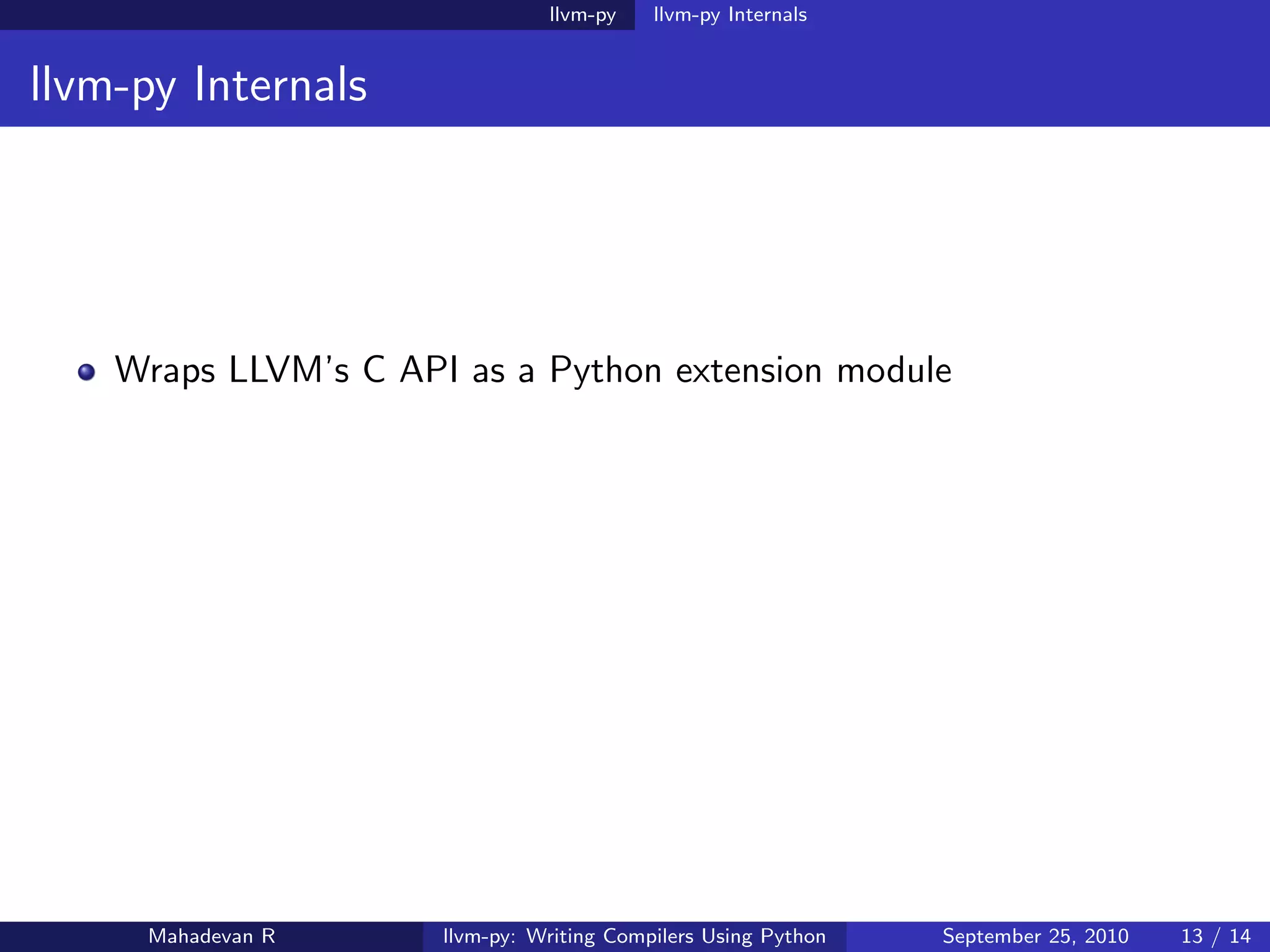 llvm-py    llvm-py Internals


llvm-py Internals




    Wraps LLVM’s C API as a Python extension module




     Mahadevan R      llvm-py: Writing Compilers Using Python   September 25, 2010   13 / 14
 