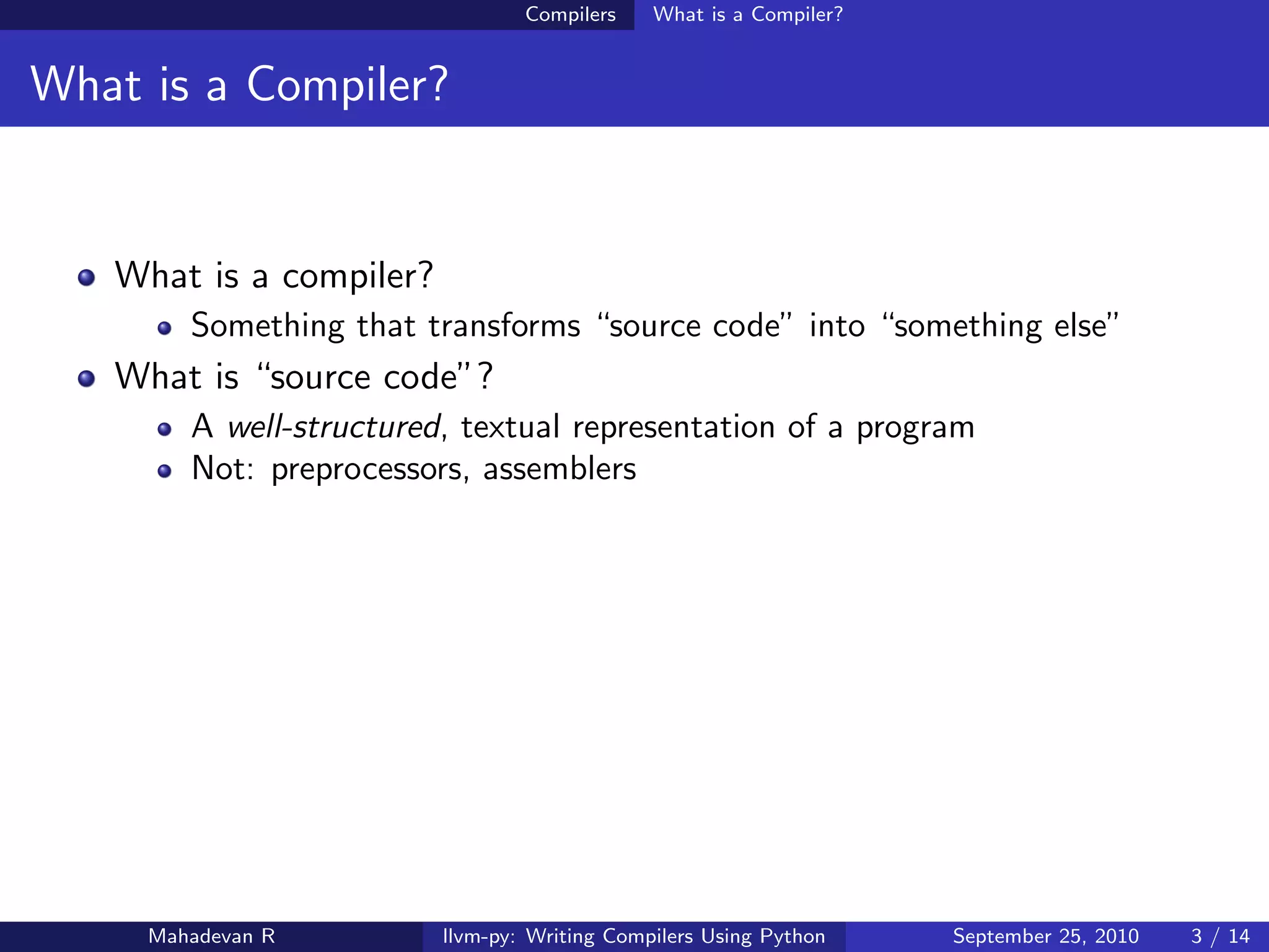 Compilers    What is a Compiler?


What is a Compiler?


   What is a compiler?
        Something that transforms “source code” into “something else”
   What is “source code”?
        A well-structured, textual representation of a program
        Not: preprocessors, assemblers




     Mahadevan R         llvm-py: Writing Compilers Using Python    September 25, 2010   3 / 14
 