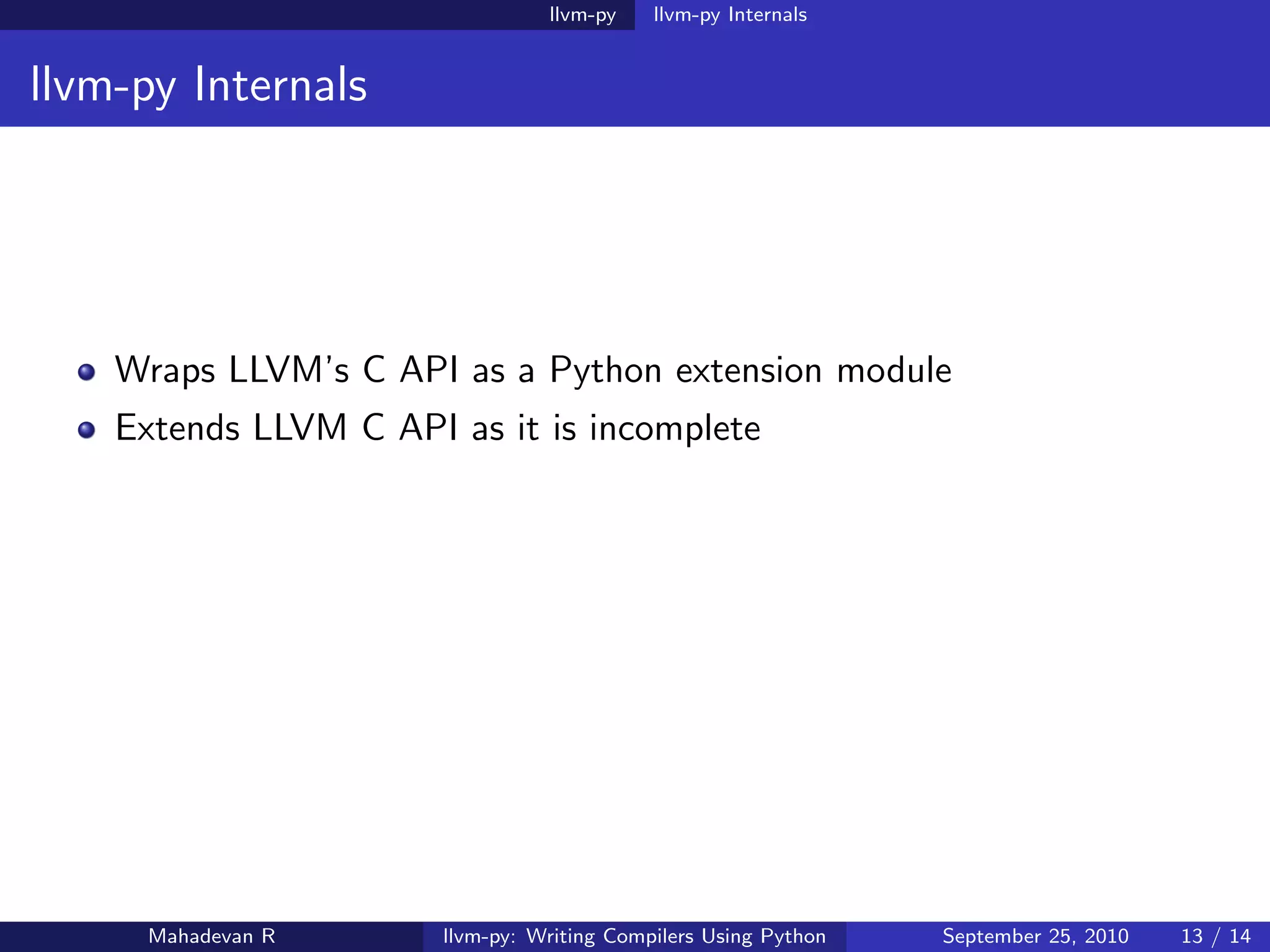 llvm-py    llvm-py Internals


llvm-py Internals




    Wraps LLVM’s C API as a Python extension module
    Extends LLVM C API as it is incomplete




     Mahadevan R       llvm-py: Writing Compilers Using Python   September 25, 2010   13 / 14
 