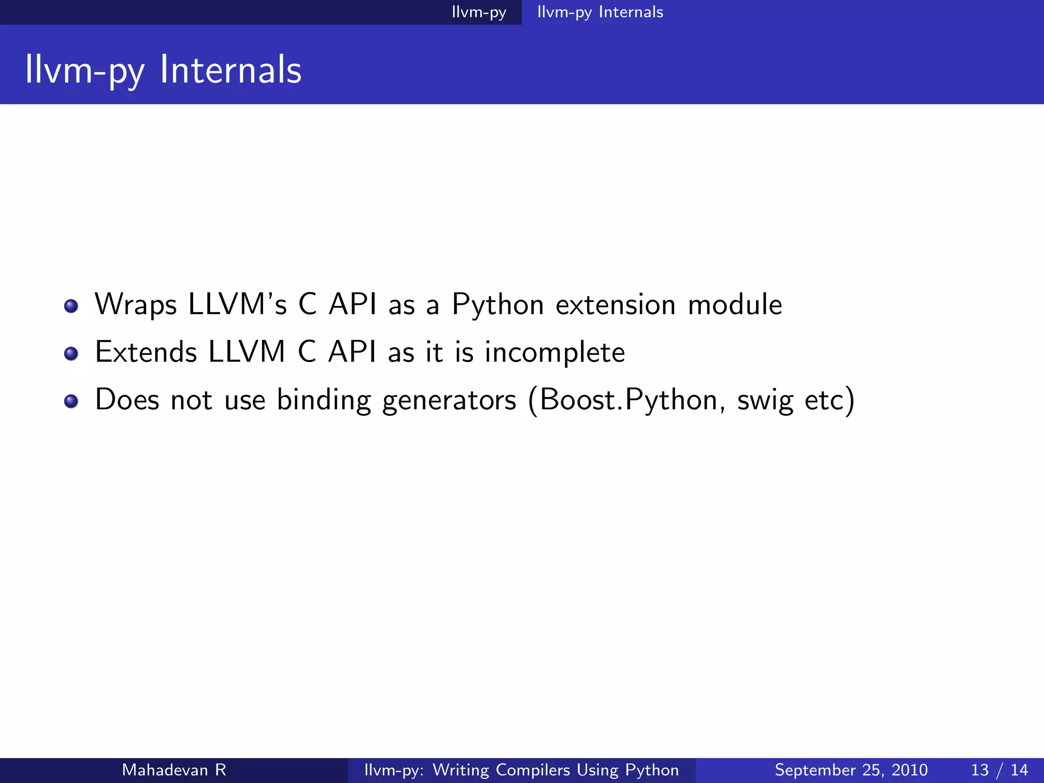 llvm-py    llvm-py Internals


llvm-py Internals




    Wraps LLVM’s C API as a Python extension module
    Extends LLVM C API as it is incomplete
    Does not use binding generators (Boost.Python, swig etc)




      Mahadevan R      llvm-py: Writing Compilers Using Python   September 25, 2010   13 / 14
 