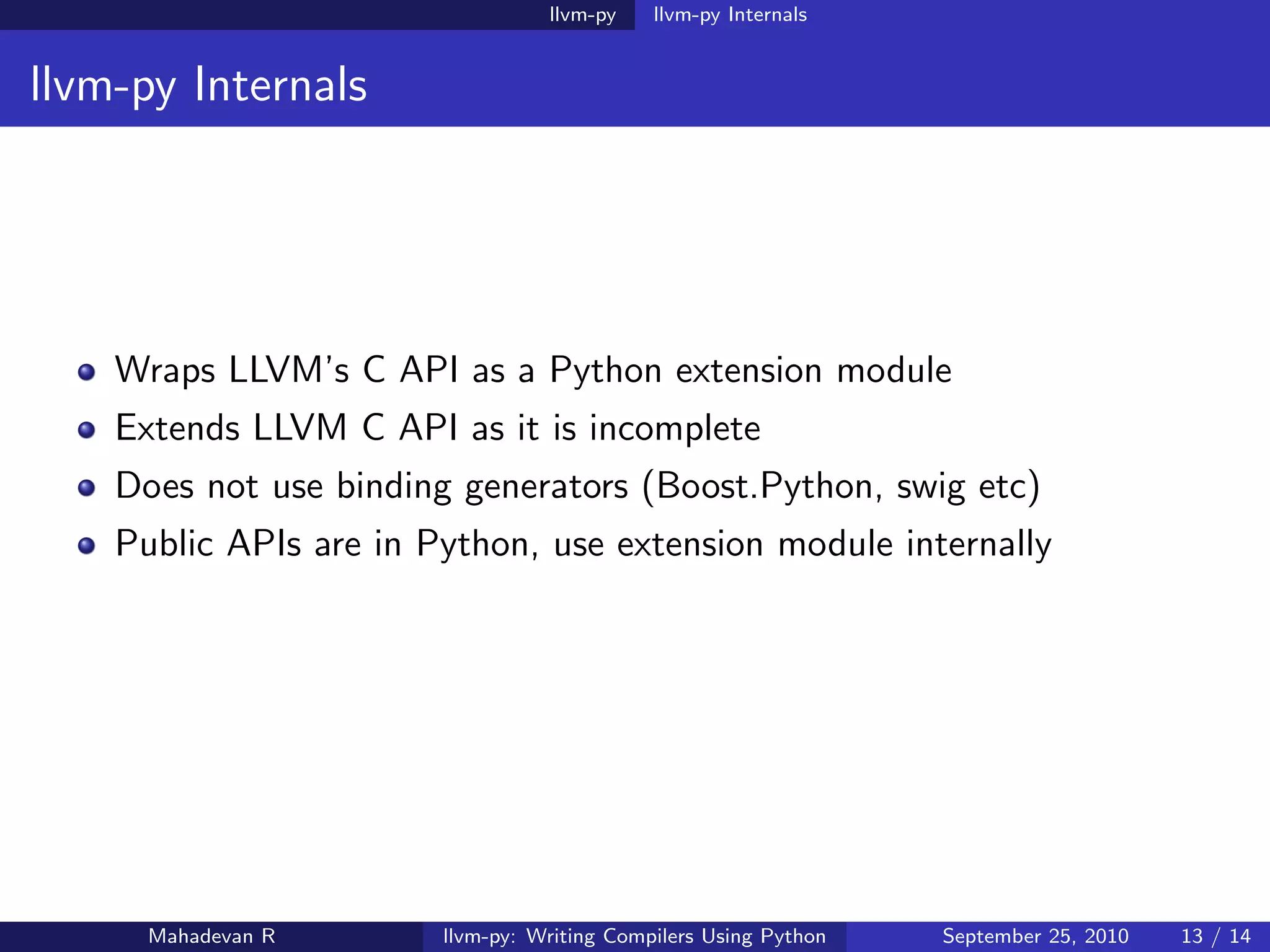 llvm-py    llvm-py Internals


llvm-py Internals




    Wraps LLVM’s C API as a Python extension module
    Extends LLVM C API as it is incomplete
    Does not use binding generators (Boost.Python, swig etc)
    Public APIs are in Python, use extension module internally




      Mahadevan R       llvm-py: Writing Compilers Using Python   September 25, 2010   13 / 14
 