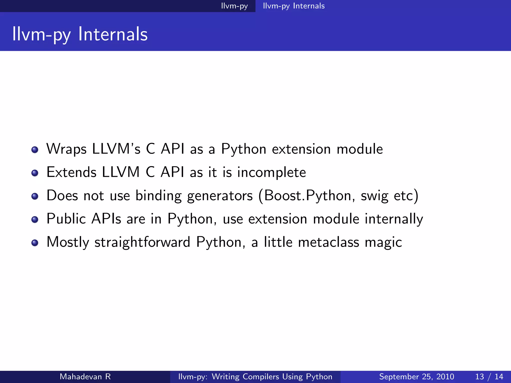 llvm-py    llvm-py Internals


llvm-py Internals




    Wraps LLVM’s C API as a Python extension module
    Extends LLVM C API as it is incomplete
    Does not use binding generators (Boost.Python, swig etc)
    Public APIs are in Python, use extension module internally
    Mostly straightforward Python, a little metaclass magic




      Mahadevan R       llvm-py: Writing Compilers Using Python   September 25, 2010   13 / 14
 
