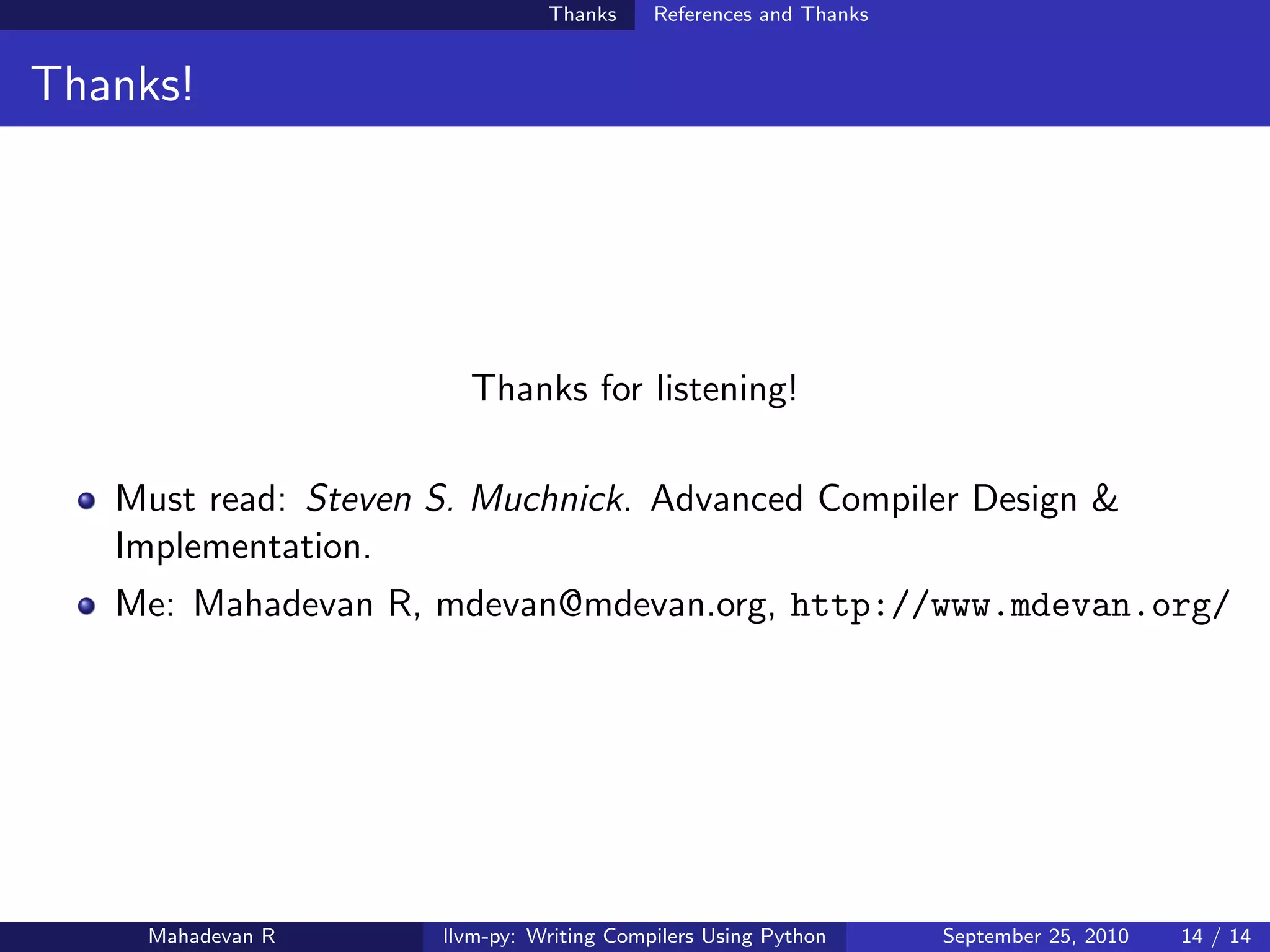 Thanks     References and Thanks


Thanks!




                       Thanks for listening!

   Must read: Steven S. Muchnick. Advanced Compiler Design &
   Implementation.
   Me: Mahadevan R, mdevan@mdevan.org, http://www.mdevan.org/




    Mahadevan R      llvm-py: Writing Compilers Using Python      September 25, 2010   14 / 14
 