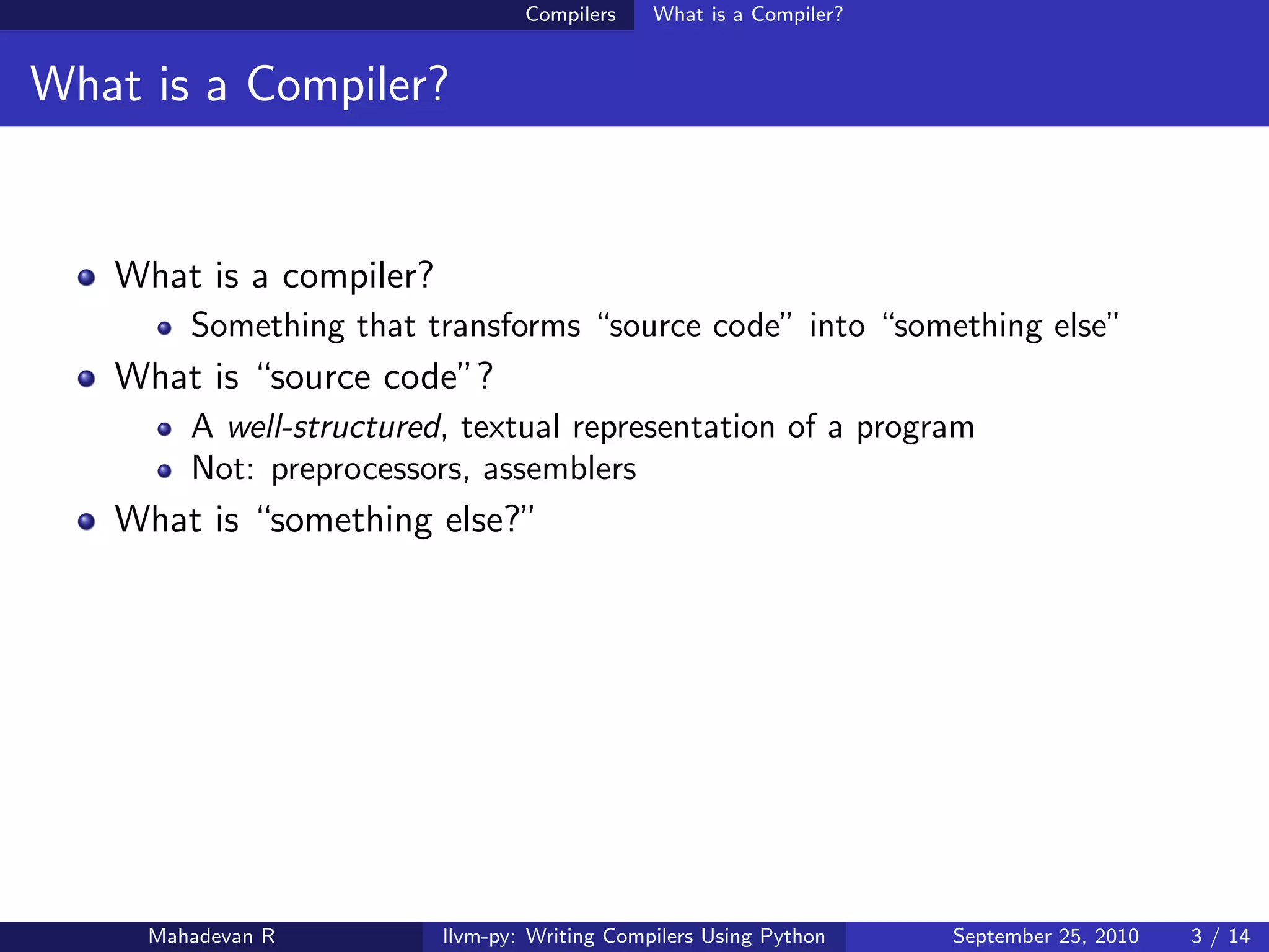 Compilers    What is a Compiler?


What is a Compiler?


   What is a compiler?
        Something that transforms “source code” into “something else”
   What is “source code”?
        A well-structured, textual representation of a program
        Not: preprocessors, assemblers
   What is “something else?”




     Mahadevan R         llvm-py: Writing Compilers Using Python    September 25, 2010   3 / 14
 