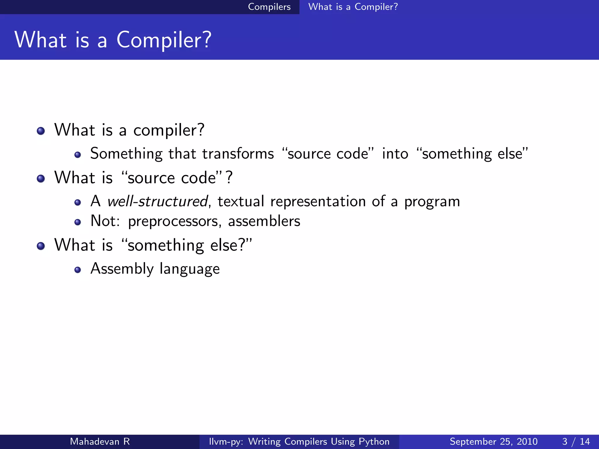 Compilers    What is a Compiler?


What is a Compiler?


   What is a compiler?
        Something that transforms “source code” into “something else”
   What is “source code”?
        A well-structured, textual representation of a program
        Not: preprocessors, assemblers
   What is “something else?”
        Assembly language




     Mahadevan R         llvm-py: Writing Compilers Using Python    September 25, 2010   3 / 14
 
