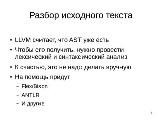 11
Разбор исходного текста
● LLVM считает, что AST уже есть
● Чтобы его получить, нужно провести
лексический и синтаксический анализ
● К счастью, это не надо делать вручную
● На помощь придут
– Flex/Bison
– ANTLR
– И другие
 