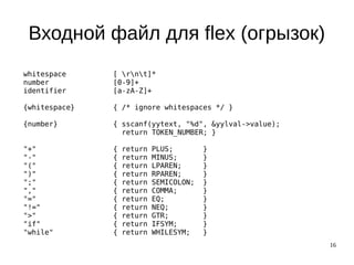 16
Входной файл для flex (огрызок)
whitespace [ rnt]*
number [0-9]+
identifier [a-zA-Z]+
{whitespace} { /* ignore whitespaces */ }
{number} { sscanf(yytext, "%d", &yylval->value);
return TOKEN_NUMBER; }
"+" { return PLUS; }
"-" { return MINUS; }
"(" { return LPAREN; }
")" { return RPAREN; }
";" { return SEMICOLON; }
"," { return COMMA; }
"=" { return EQ; }
"!=" { return NEQ; }
">" { return GTR; }
"if" { return IFSYM; }
"while" { return WHILESYM; }
 