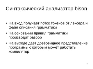 17
Синтаксический анализатор bison
● На вход получает поток токенов от лексера и
файл описания грамматики
● На основании правил грамматики
производит разбор
● На выходе дает древовидное представление
программы с которым может работать
компилятор
 