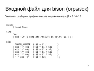18
Входной файл для bison (огрызок)
input:
| input line;
line:
'n'
| exp 'n' { complete("result is %gn", $1); };
exp:
TOKEN_NUMBER { $$ = $1; }
| exp '+' exp { $$ = $1 + $3; }
| exp '-' exp { $$ = $1 - $3; }
| exp '/' exp { $$ = $1 / $3; }
| exp '*' exp { $$ = $1 * $3; }
| '(' exp ')' { $$ = $2; };
Позволяет разбирать арифметические выражения вида (2 + 3 * 4) * 5
 