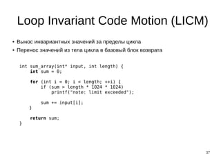 37
Loop Invariant Code Motion (LICM)
● Вынос инвариантных значений за пределы цикла
● Перенос значений из тела цикла в базовый блок возврата
int sum_array(int* input, int length) {
int sum = 0;
for (int i = 0; i < length; ++i) {
if (sum > length * 1024 * 1024)
printf("note: limit exceeded");
sum += input[i];
}
return sum;
}
 