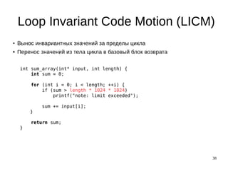 38
Loop Invariant Code Motion (LICM)
● Вынос инвариантных значений за пределы цикла
● Перенос значений из тела цикла в базовый блок возврата
int sum_array(int* input, int length) {
int sum = 0;
for (int i = 0; i < length; ++i) {
if (sum > length * 1024 * 1024)
printf("note: limit exceeded");
sum += input[i];
}
return sum;
}
 