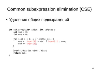 41
Common subexpression elimination (CSE)
● Удаление общих подвыражений
int sum_array(int* input, int length) {
int sum = 0;
int max = 0;
for (int i = 0; i < length; ++i) {
max = (input[i] > max) ? input[i] : max;
sum += input[i];
}
printf("max was %dn", max);
return sum;
}
 