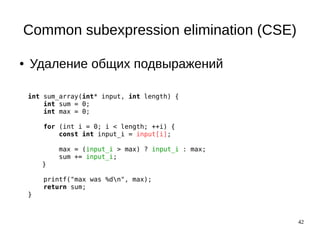 42
Common subexpression elimination (CSE)
● Удаление общих подвыражений
int sum_array(int* input, int length) {
int sum = 0;
int max = 0;
for (int i = 0; i < length; ++i) {
const int input_i = input[i];
max = (input_i > max) ? input_i : max;
sum += input_i;
}
printf("max was %dn", max);
return sum;
}
 
