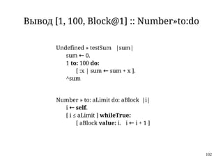 102
Вывод [1, 100, Block@1] :: Number»to:do
Undefined » testSum |sum|
sum ← 0.
1 to: 100 do:
[ :x | sum ← sum + x ].
^sum
Number » to: aLimit do: aBlock |i|
i ← self.
[ i ≤ aLimit ] whileTrue:
[ aBlock value: i. i ← i + 1 ]
 