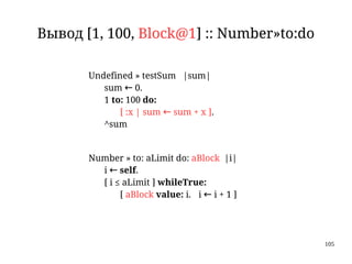105
Вывод [1, 100, Block@1] :: Number»to:do
Undefined » testSum |sum|
sum ← 0.
1 to: 100 do:
[ :x | sum ← sum + x ].
^sum
Number » to: aLimit do: aBlock |i|
i ← self.
[ i ≤ aLimit ] whileTrue:
[ aBlock value: i. i ← i + 1 ]
 
