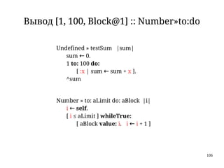 106
Вывод [1, 100, Block@1] :: Number»to:do
Undefined » testSum |sum|
sum ← 0.
1 to: 100 do:
[ :x | sum ← sum + x ].
^sum
Number » to: aLimit do: aBlock |i|
i ← self.
[ i ≤ aLimit ] whileTrue:
[ aBlock value: i. i ← i + 1 ]
 