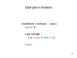 128
Еще раз о блоках
Undefined » testSum |sum|
sum ← 0.
1 to: 100 do:
[ :x | sum ← sum + x ].
^sum
 