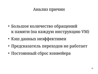 70
Анализ причин
●
Большое количество обращений
к памяти (на каждую инструкцию VM)
●
Кэш данных неэффективен
●
Предсказатель переходов не работает
●
Постоянный сброс конвейера
 