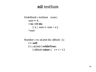 89
nil testSum
Undefined » testSum |sum|
sum ← 0.
1 to: 100 do:
[ :x | sum ← sum + x ].
^sum
Number » to: aLimit do: aBlock |i|
i ← self.
[ i ≤ aLimit ] whileTrue:
[ aBlock value: i. i ← i + 1 ]
 
