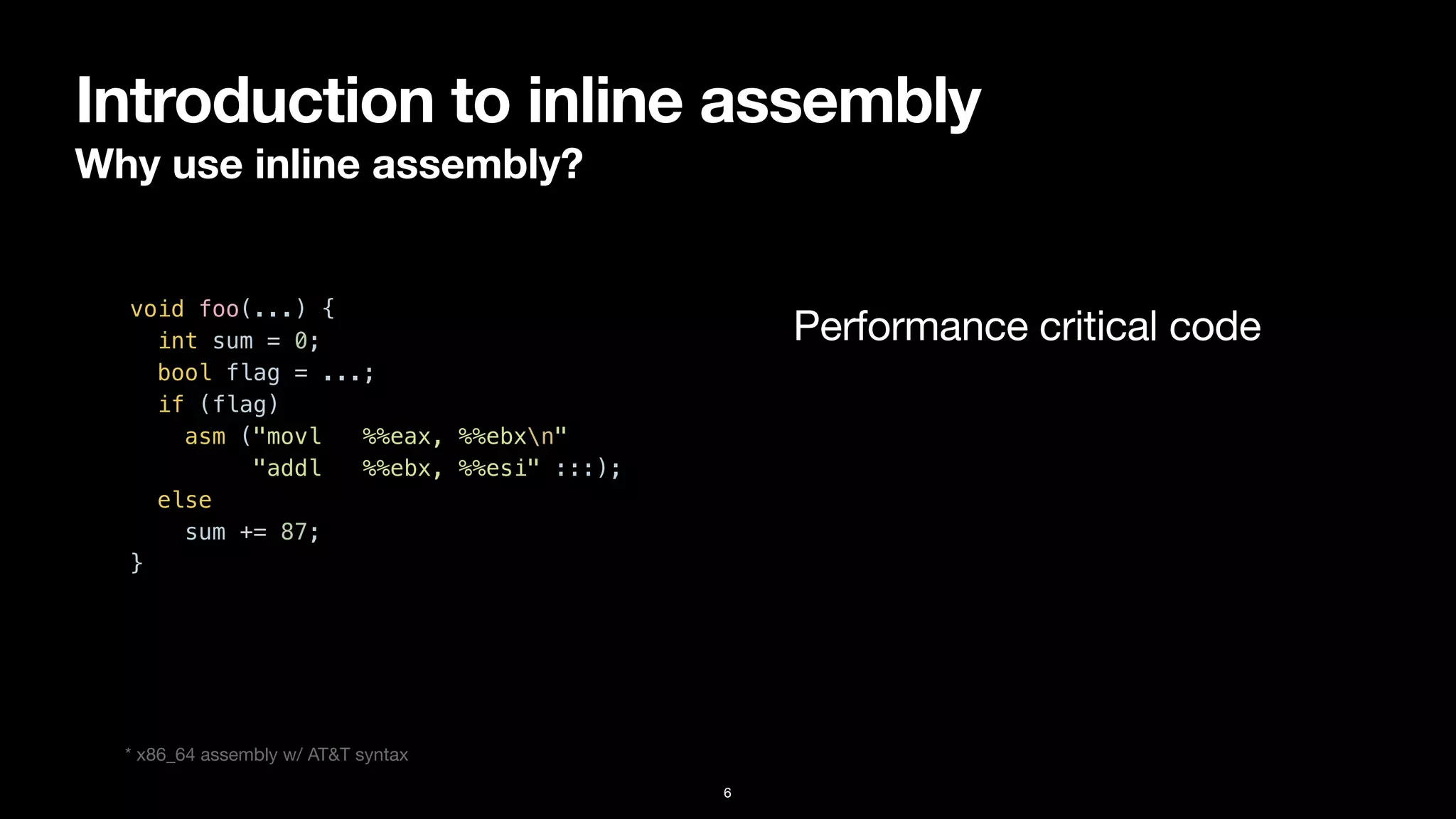 Introduction to inline assembly
Why use inline assembly?
6
void foo(...) {


int sum = 0;


bool flag = ...;


if (flag)


asm ("movl %%eax, %%ebxn"


"addl %%ebx, %%esi" :::);


else


sum += 87;


}


Performance critical code
* x86_64 assembly w/ AT&T syntax
 