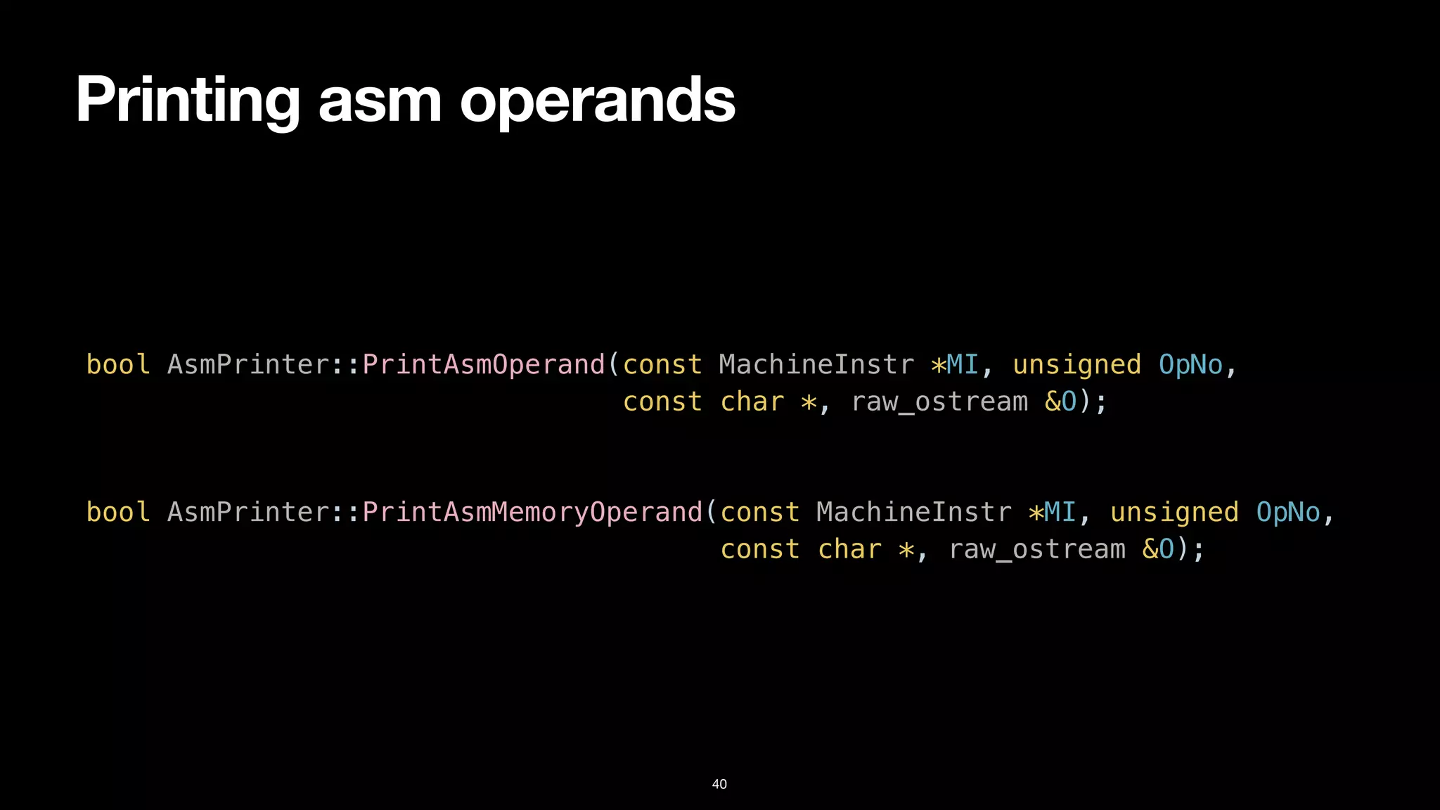 Printing asm operands
40
bool AsmPrinter::PrintAsmOperand(const MachineInstr *MI, unsigned OpNo,


const char *, raw_ostream &O);


bool AsmPrinter::PrintAsmMemoryOperand(const MachineInstr *MI, unsigned OpNo,


const char *, raw_ostream &O);
 