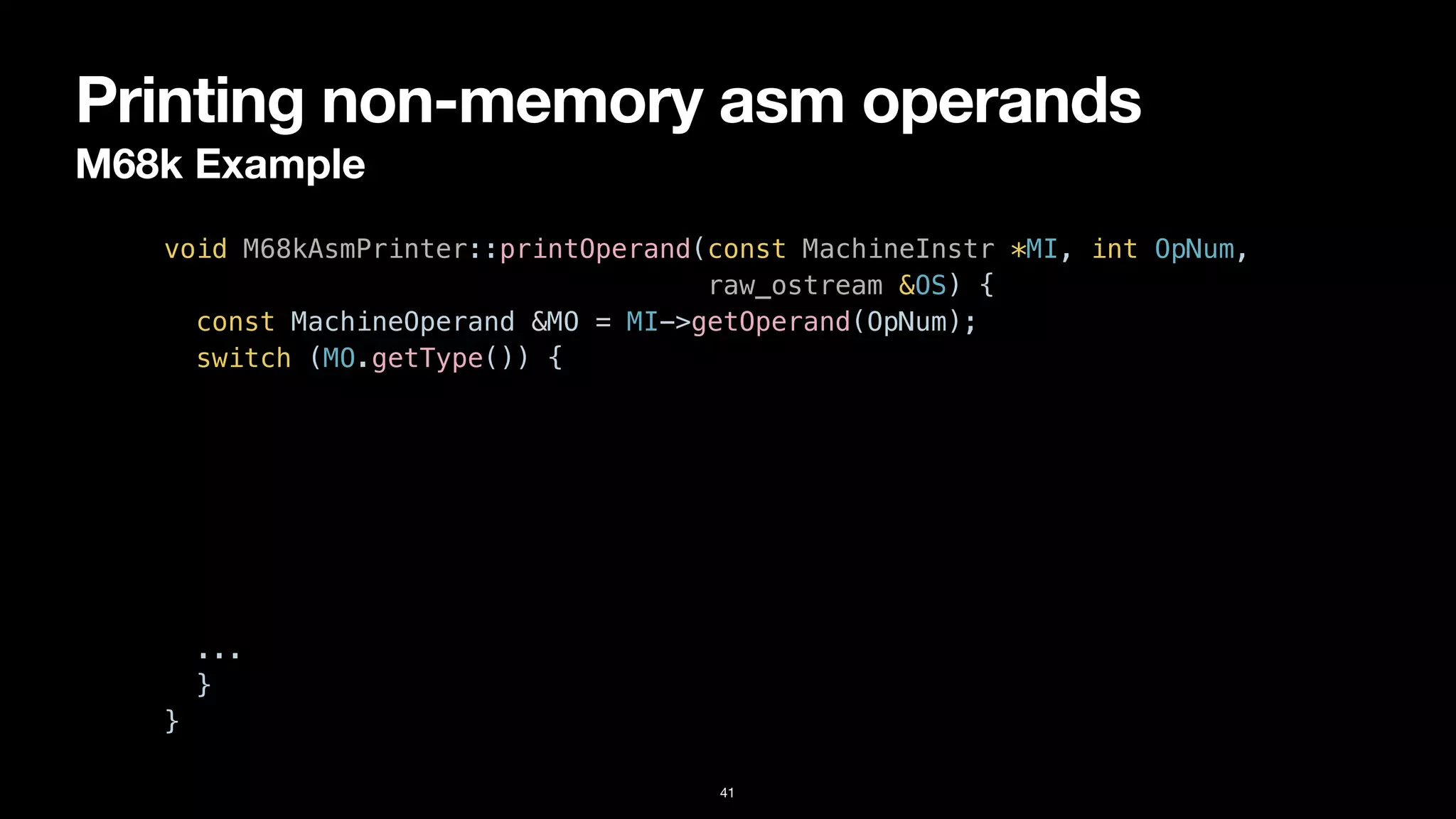 Printing non-memory asm operands
M68k Example
41
void M68kAsmPrinter::printOperand(const MachineInstr *MI, int OpNum,


raw_ostream &OS) {


const MachineOperand &MO = MI->getOperand(OpNum);


switch (MO.getType()) {


case MachineOperand::MO_Register:


OS << "%" << M68kInstPrinter::getRegisterName(MO.getReg());


break;


case MachineOperand::MO_Immediate:


OS << '#' << MO.getImm();


break;


...


}


}
 