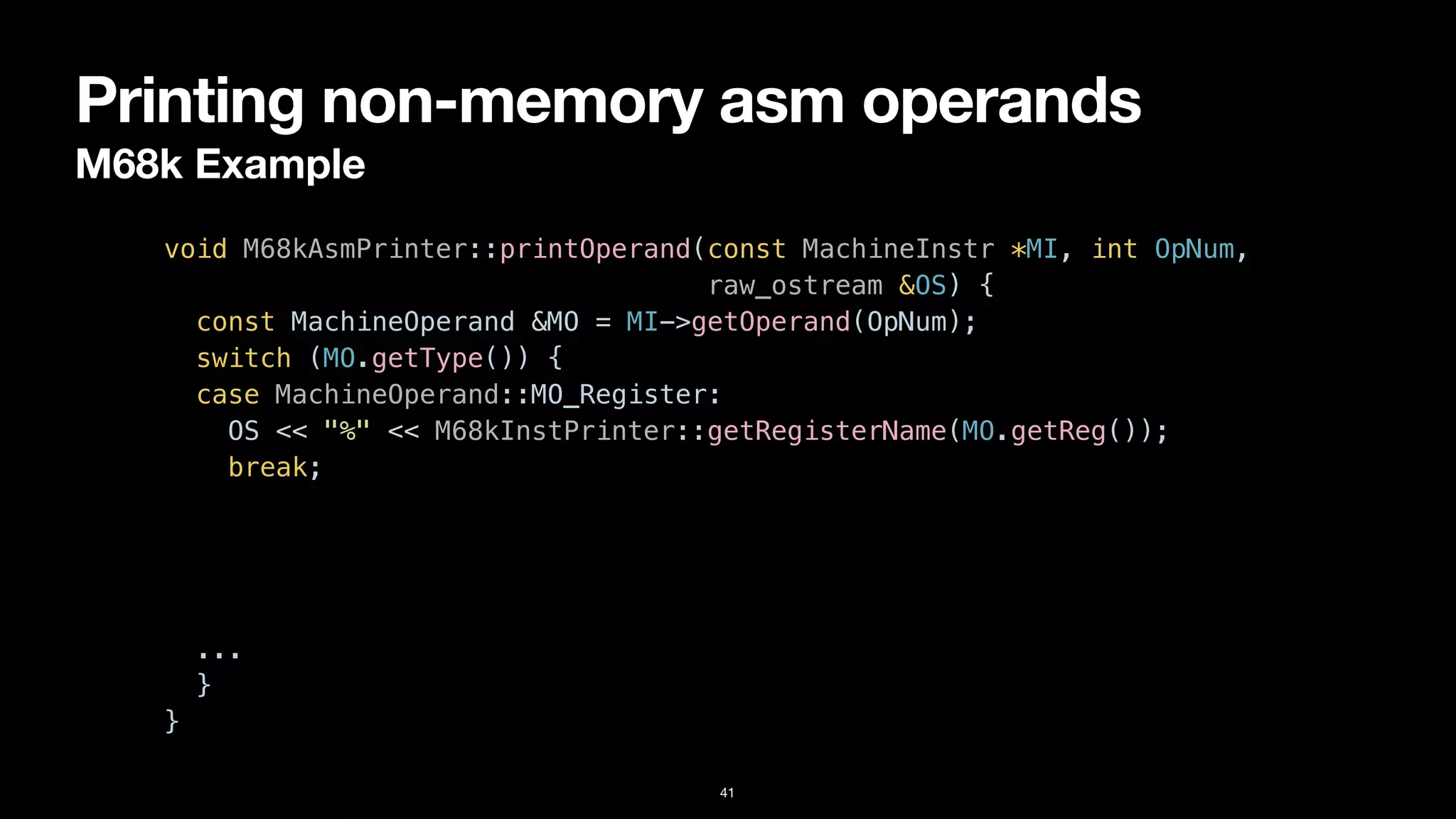 Printing non-memory asm operands
M68k Example
41
void M68kAsmPrinter::printOperand(const MachineInstr *MI, int OpNum,


raw_ostream &OS) {


const MachineOperand &MO = MI->getOperand(OpNum);


switch (MO.getType()) {


case MachineOperand::MO_Register:


OS << "%" << M68kInstPrinter::getRegisterName(MO.getReg());


break;


case MachineOperand::MO_Immediate:


OS << '#' << MO.getImm();


break;


...


}


}
 