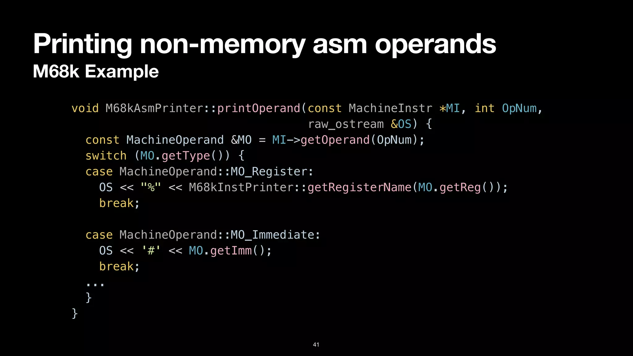 Printing non-memory asm operands
M68k Example
41
void M68kAsmPrinter::printOperand(const MachineInstr *MI, int OpNum,


raw_ostream &OS) {


const MachineOperand &MO = MI->getOperand(OpNum);


switch (MO.getType()) {


case MachineOperand::MO_Register:


OS << "%" << M68kInstPrinter::getRegisterName(MO.getReg());


break;


case MachineOperand::MO_Immediate:


OS << '#' << MO.getImm();


break;


...


}


}
 