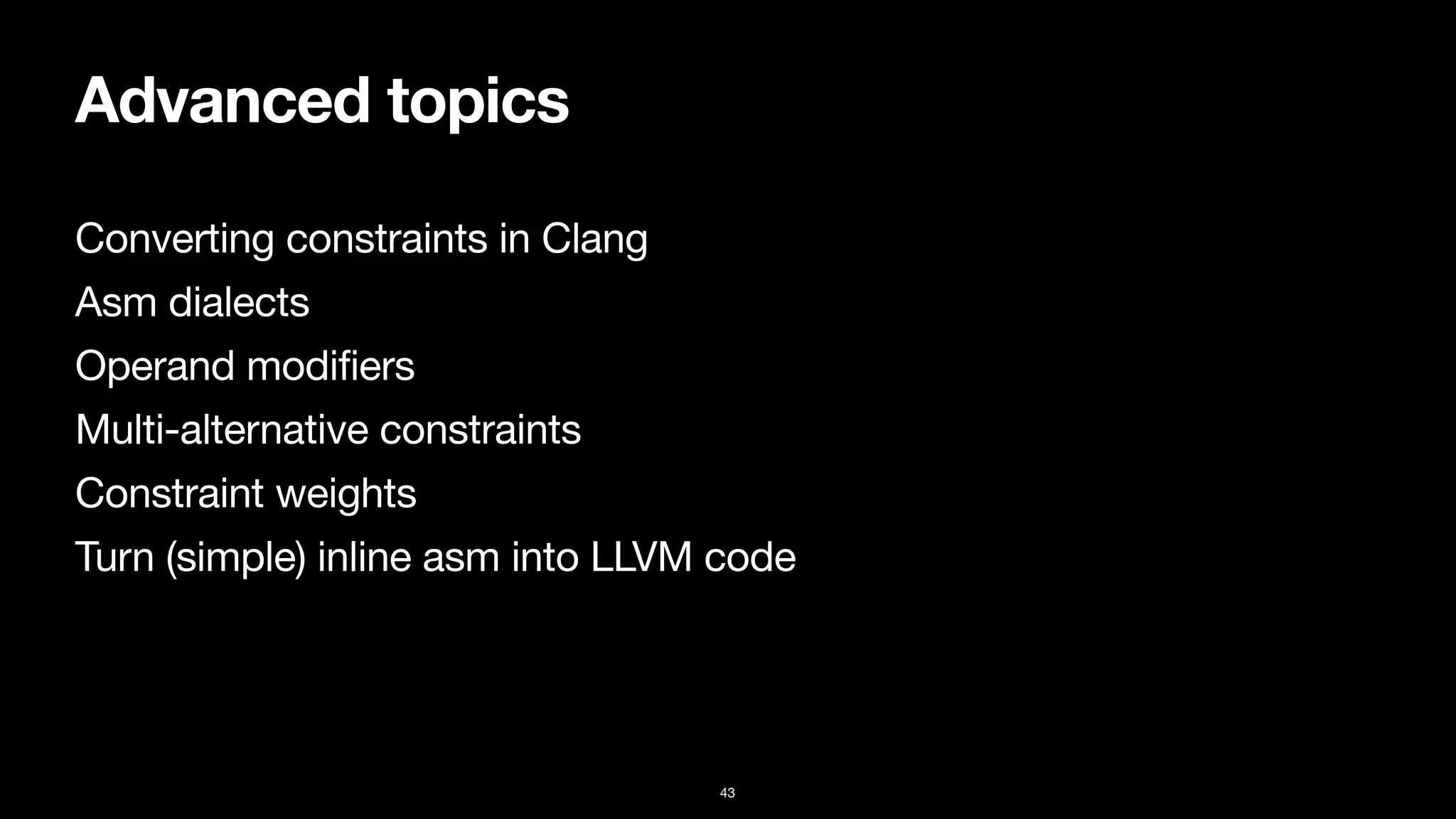 Advanced topics
Converting constraints in Clang

Asm dialects

Operand modifiers

Multi-alternative constraints

Constraint weights

Turn (simple) inline asm into LLVM code
43
 