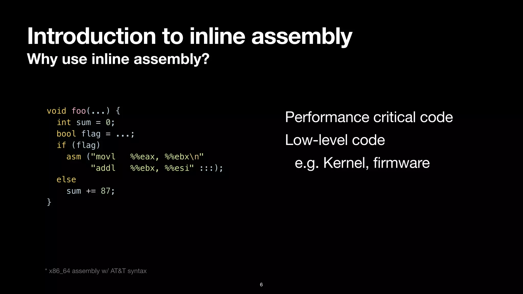 Introduction to inline assembly
Why use inline assembly?
6
void foo(...) {


int sum = 0;


bool flag = ...;


if (flag)


asm ("movl %%eax, %%ebxn"


"addl %%ebx, %%esi" :::);


else


sum += 87;


}


Performance critical code
Low-level code

e.g. Kernel, firmware
* x86_64 assembly w/ AT&T syntax
 