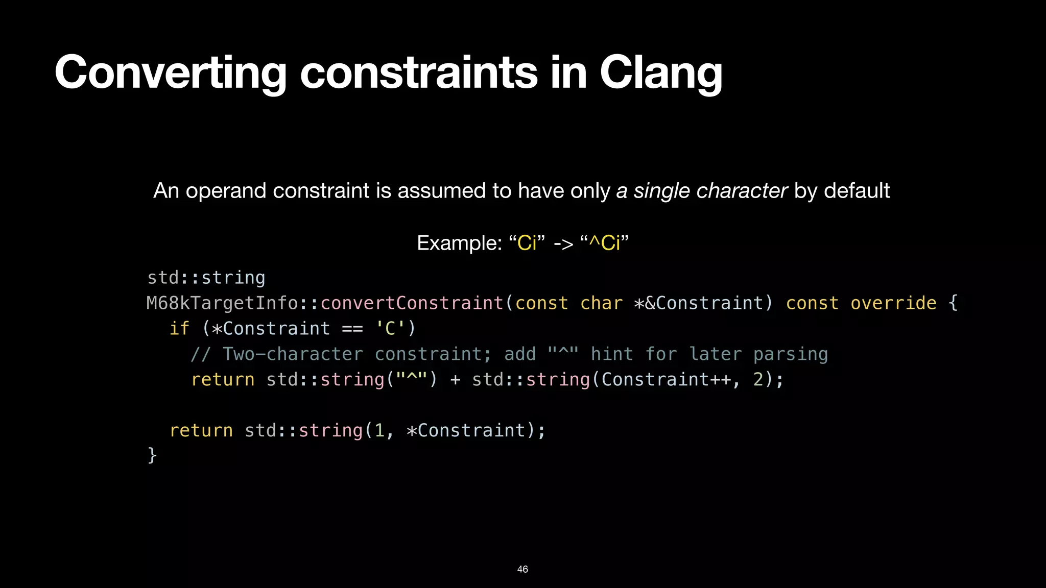 Converting constraints in Clang
46
std::string


M68kTargetInfo::convertConstraint(const char *&Constraint) const override {


if (*Constraint == 'C')


// Two-character constraint; add "^" hint for later parsing


return std::string("^") + std::string(Constraint++, 2);


return std::string(1, *Constraint);


}
An operand constraint is assumed to have only a single character by default
Example: “Ci” -> “^Ci”
 