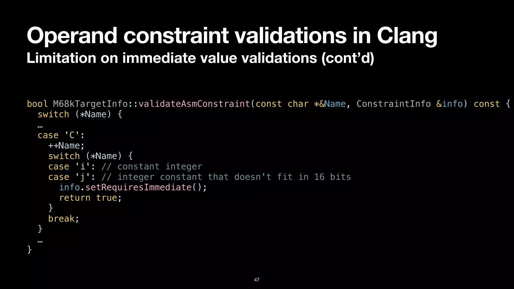 Operand constraint validations in Clang
Limitation on immediate value validations (cont’d)
47
bool M68kTargetInfo::validateAsmConstraint(const char *&Name, ConstraintInfo &info) const {


switch (*Name) {


…


case 'C':


++Name;


switch (*Name) {


case 'i': // constant integer


case 'j': // integer constant that doesn't fit in 16 bits


info.setRequiresImmediate();


return true;


}


break;


}


…


}
 