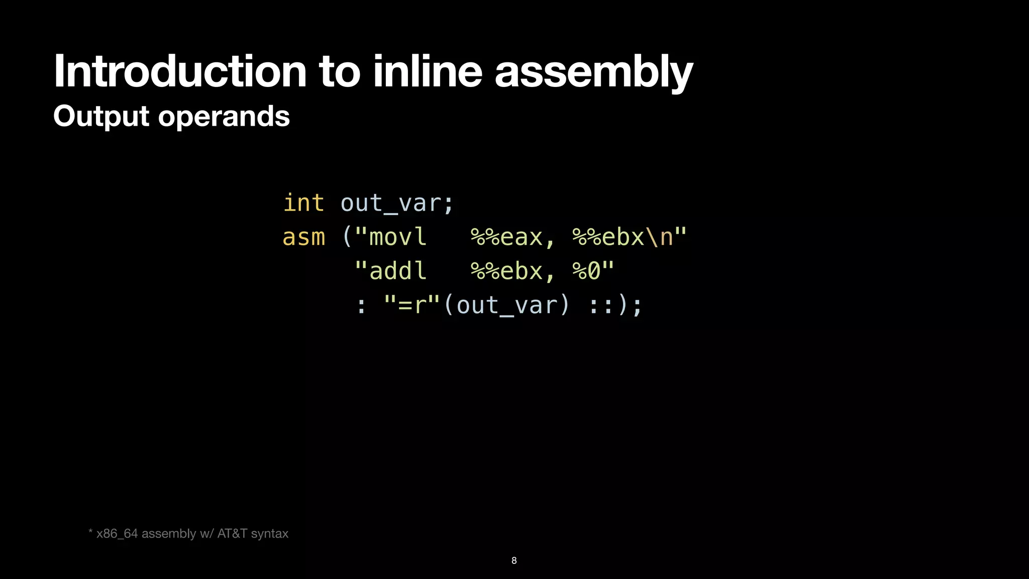 Introduction to inline assembly
Output operands
8
int out_var;


asm ("movl %%eax, %%ebxn"


"addl %%ebx, %0"


: "=r"(out_var) ::);
* x86_64 assembly w/ AT&T syntax
 