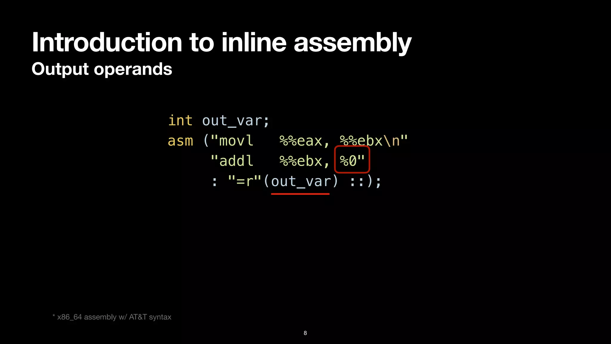 Introduction to inline assembly
Output operands
8
int out_var;


asm ("movl %%eax, %%ebxn"


"addl %%ebx, %0"


: "=r"(out_var) ::);
* x86_64 assembly w/ AT&T syntax
 