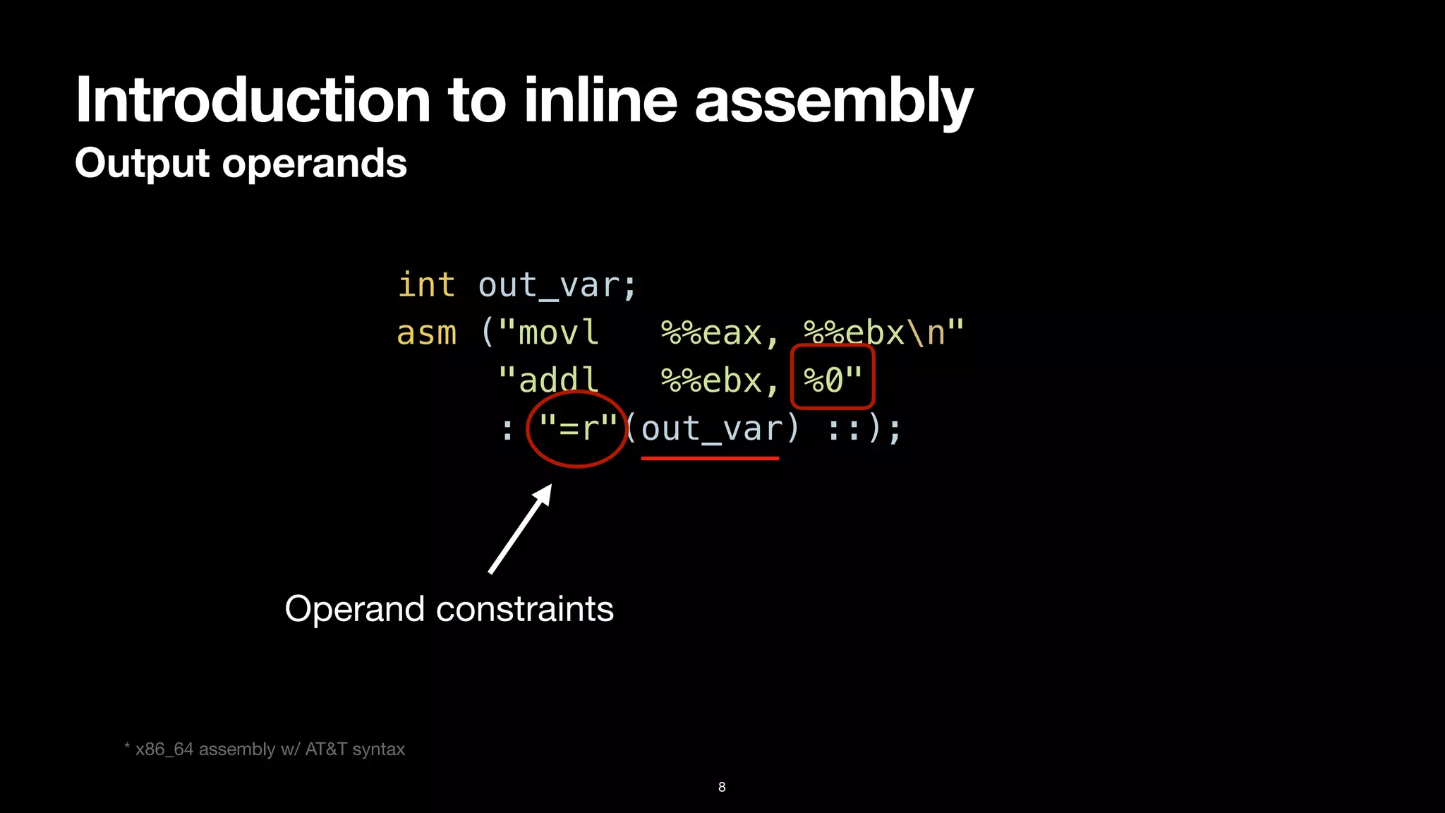 Introduction to inline assembly
Output operands
8
int out_var;


asm ("movl %%eax, %%ebxn"


"addl %%ebx, %0"


: "=r"(out_var) ::);
Operand constraints
* x86_64 assembly w/ AT&T syntax
 