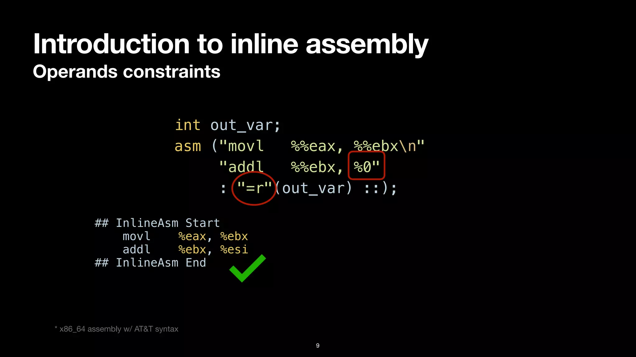 Introduction to inline assembly
Operands constraints
9
int out_var;


asm ("movl %%eax, %%ebxn"


"addl %%ebx, %0"


: "=r"(out_var) ::);
* x86_64 assembly w/ AT&T syntax
## InlineAsm Start


movl %eax, %ebx


addl %ebx, %esi


## InlineAsm End
 