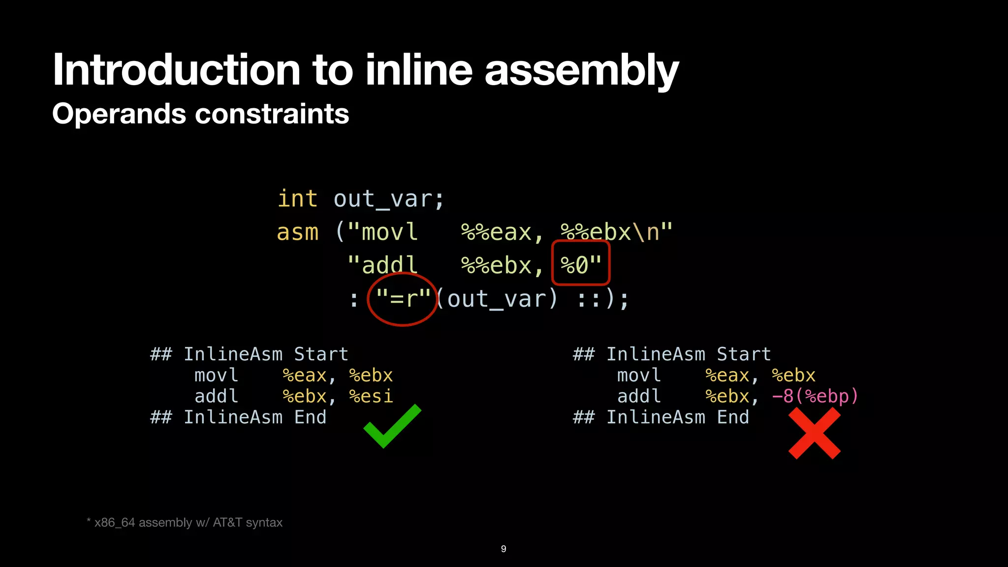 Introduction to inline assembly
Operands constraints
9
int out_var;


asm ("movl %%eax, %%ebxn"


"addl %%ebx, %0"


: "=r"(out_var) ::);
* x86_64 assembly w/ AT&T syntax
## InlineAsm Start


movl %eax, %ebx


addl %ebx, %esi


## InlineAsm End
## InlineAsm Start


movl %eax, %ebx


addl %ebx, -8(%ebp)


## InlineAsm End
 