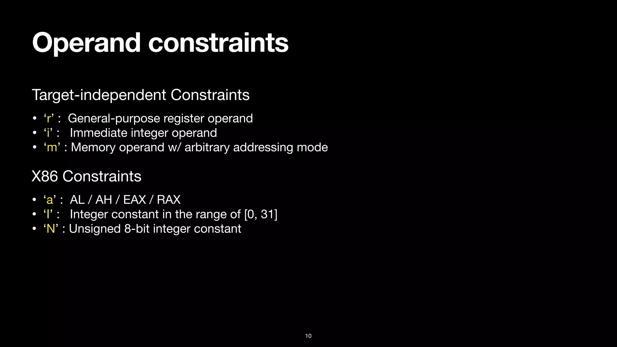 Operand constraints
10
• ‘r’ : General-purpose register operand

• ‘i’ : Immediate integer operand

• ‘m’ : Memory operand w/ arbitrary addressing mode
Target-independent Constraints
• ‘a’ : AL / AH / EAX / RAX

• ‘I’ : Integer constant in the range of [0, 31]

• ‘N’ : Unsigned 8-bit integer constant
X86 Constraints
 