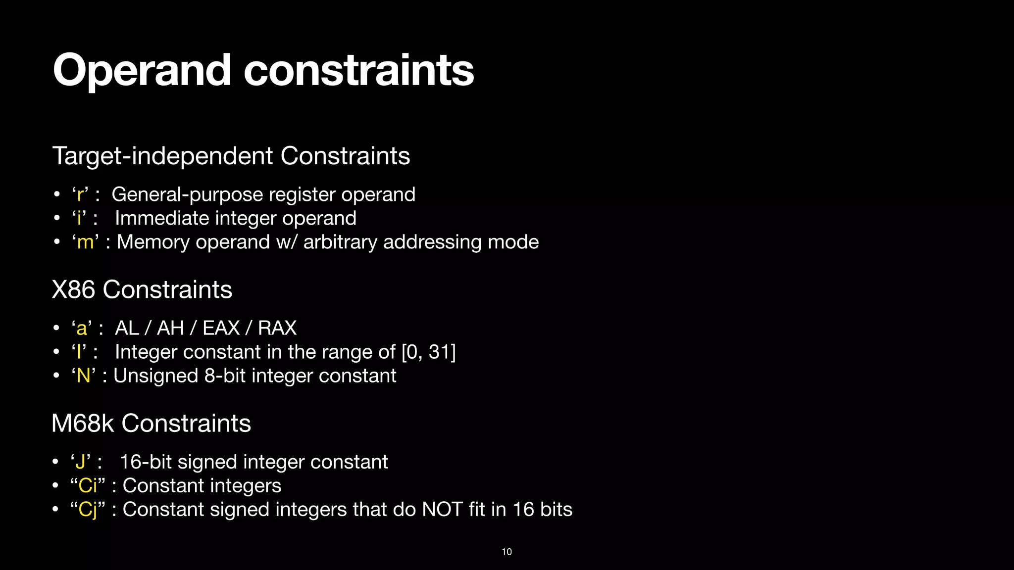 Operand constraints
10
• ‘r’ : General-purpose register operand

• ‘i’ : Immediate integer operand

• ‘m’ : Memory operand w/ arbitrary addressing mode
Target-independent Constraints
• ‘a’ : AL / AH / EAX / RAX

• ‘I’ : Integer constant in the range of [0, 31]

• ‘N’ : Unsigned 8-bit integer constant
X86 Constraints
• ‘J’ : 16-bit signed integer constant

• “Ci” : Constant integers

• “Cj” : Constant signed integers that do NOT
fi
t in 16 bits
M68k Constraints
 